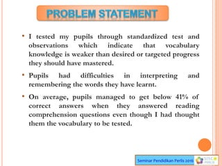 Seminar Pendidikan Perlis 2016
• I tested my pupils through standardized test and
observations which indicate that vocabulary
knowledge is weaker than desired or targeted progress
they should have mastered.
• Pupils had difficulties in interpreting and
remembering the words they have learnt.
• On average, pupils managed to get below 41% of
correct answers when they answered reading
comprehension questions even though I had thought
them the vocabulary to be tested.
 