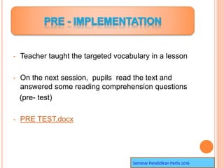 • Teacher taught the targeted vocabulary in a lesson
• On the next session, pupils read the text and
answered some reading comprehension questions
(pre- test)
• PRE TEST.docx
Seminar Pendidikan Perlis 2016
 