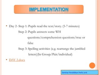 • Day 2- Step 1: Pupils read the text/story. (5-7 minutes)
Step 2: Pupils answers some WH
questions/comprehension questions/true or
false
Step 3: Spelling activities (e.g. rearrange the jumbled
letters)(In Group/Pair/individual)
• DAY 2.docx
Seminar Pendidikan Perlis 2016
 