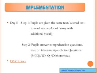 • Day 5 Step 1: Pupils are given the same text/ altered text
to read (same plot of story with
additional vocab)
Step 2: Pupils answer comprehension questions/
true or false/multiple choice Questions
(MCQ)/Wh-Q /Dichotomous.
• DAY 5.docx
Seminar Pendidikan Perlis 2016
 