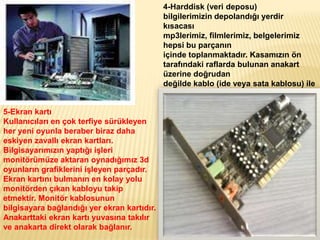 4-Harddisk (veri deposu)
bilgilerimizin depolandığı yerdir
kısacası
mp3lerimiz, filmlerimiz, belgelerimiz
hepsi bu parçanın
içinde toplanmaktadır. Kasamızın ön
tarafındaki raflarda bulunan anakart
üzerine doğrudan
değilde kablo (ide veya sata kablosu) ile
bağlanan parçasıdır.
5-Ekran kartı
Kullanıcıları en çok terfiye sürükleyen
her yeni oyunla beraber biraz daha
eskiyen zavallı ekran kartları.
Bilgisayarımızın yaptığı işleri
monitörümüze aktaran oynadığımız 3d
oyunların grafiklerini işleyen parçadır.
Ekran kartını bulmanın en kolay yolu
monitörden çıkan kabloyu takip
etmektir. Monitör kablosunun
bilgisayara bağlandığı yer ekran kartıdır.
Anakarttaki ekran kartı yuvasına takılır
ve anakarta direkt olarak bağlanır.
 
