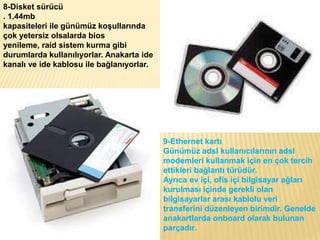 8-Disket sürücü
. 1.44mb
kapasiteleri ile günümüz koşullarında
çok yetersiz olsalarda bios
yenileme, raid sistem kurma gibi
durumlarda kullanılıyorlar. Anakarta ide
kanalı ve ide kablosu ile bağlanıyorlar.
9-Ethernet kartı
Günümüz adsl kullanıcılarının adsl
modemleri kullanmak için en çok tercih
ettikleri bağlantı türüdür.
Ayrıca ev içi, ofis içi bilgisayar ağları
kurulması içinde gerekli olan
bilgisayarlar arası kablolu veri
transferini düzenleyen birimdir. Genelde
anakartlarda onboard olarak bulunan
parçadır.
 