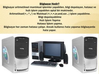 Bilgisayar Nedir?
Bilgisayar aritmetiksel mantıksal işlemler yapabilen, bilgi depolayan, hatasız ve
hızlı işlem yapabilen aptal bir makinedır.
Aritmetiksel(+,-,*,/) ve Matıksal (<,>,=,or,and,xor…) işlem yapabilme.
Bilgi depolayabilme
Hızlı İşlem Yapma
Hatasız İşlem yapma.
Bilgisayar her zaman hatasız çalışır. Ancak kullanıcı hata yaparsa bilgisayarda
hata yapar.
 
