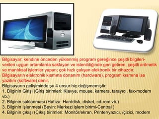 Bilgisayar; kendine önceden yüklenmiş program gereğince çeşitli bilgileri-
verileri uygun ortamlarda saklayan ve istenildiğinde geri getiren, çeşitli aritmetik
ve mantıksal işlemler yapan; çok hızlı çalışan elektronik bir cihazdır.
Bilgisayarın elektronik kısmına donanım (hardware), program kısmına ise
yazılım (software) denir.
Bilgisayarın gelişiminde şu 4 unsur hiç değişmemiştir.
1. Bilginin Girişi (Giriş birimleri: Klavye, mouse, kamera, tarayıcı, fax-modem
vb.)
2. Bilginin saklanması (Hafıza: Harddisk, disket, cd-rom vb.)
3. Bilginin işlenmesi (Beyin: Merkezi işlem birimi-Central )
4. Bilginin çıkışı (Çıkış birimleri: Monitör/ekran, Printer/yazıcı, /çizici, modem
 