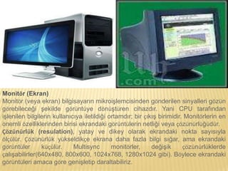Monitör (Ekran)
Monitör (veya ekran) bilgisayarın mikroişlemcisinden gönderilen sinyalleri gözün
görebileceği şekilde görüntüye dönüştüren cihazdır. Yani CPU tarafından
işlenilen bilgilerin kullanıcıya iletildiği ortamdır; bir çıkış birimidir. Monitörlerin en
önemli özelliklerinden birisi ekrandaki görüntülerin netliği veya çözünürlüğüdür.
Çözünürlük (resulation), yatay ve dikey olarak ekrandaki nokta sayısıyla
ölçülür. Çözünürlük yükseldikçe ekrana daha fazla bilgi sığar, ama ekrandaki
görüntüler küçülür. Multisync monitörler, değişik çözünürlüklerde
çalışabilirler(640x480, 800x600, 1024x768, 1280x1024 gibi). Böylece ekrandaki
görüntüleri amaca göre genişletip daraltabiliriz.
 