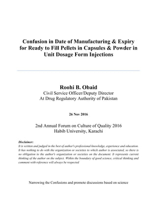 Confusion in Date of Manufacturing & Expiry
for Ready to Fill Pellets in Capsules & Powder in
Unit Dosage Form Injections
Roohi B. Obaid
Civil Service Officer/Deputy Director
At Drug Regulatory Authority of Pakistan
26 Nov 2016
2nd Annual Forum on Culture of Quality 2016
Habib University, Karachi
Disclaimer:
It is written and judged in the best of author's professional knowledge, experience and education.
It has nothing to do with the organization or societies to which author is associated, so there is
no obligation to the author's organization or societies on the document. It represents current
thinking of the author on the subject. Within the boundary of good science, critical thinking and
comment with reference will always be respected
Narrowing the Confusions and promote discussions based on science
 