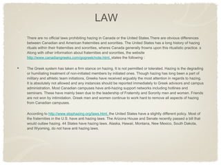 There are no official laws prohibiting hazing in Canada or the United States.There are obvious differences between Canadian and American fraternities and sororities. The United States has a long history of hazing rituals within their fraternities and sororities, wheres Canada generally frowns upon this ritualistic practice. s Along with other information about fraternities and sororities, the website  http://www.canadiangreeks.com/gogreek/note.html,  states the following :  The Greek system has taken a firm stance on hazing. It is not permitted or tolerated. Hazing is the degrading or humiliating treatment of non-initiated members by initiated ones. Though hazing has long been a part of military and athletic team initiations, Greeks have received arguably the most attention in regards to hazing. It is absolutely not allowed and any instances should be reported immediately to Greek advisors and campus administration. Most Canadian campuses have anti-hazing support networks including hotlines and seminars. These have mainly been due to the leadership of Fraternity and Sorority men and women. Friends are not won by intimidation. Greek men and women continue to work hard to remove all aspects of hazing from Canadian campuses. According to  http://www.stophazing.org/laws.html,  the United States have a slightly different policy. Most of the fraternities in the U.S. have anti hazing laws. The Arizona House and Senate recently passed a bill that would outlaw hazing. 44 States have hazing laws. Alaska, Hawaii, Montana, New Mexico, South Dakota, and Wyoming, do not have anti hazing laws.  LAW 