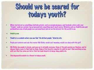 Should we be scared for todays youth? What started out as something relatively private, such as nexopia,myspace, and facebook, where only your “friends” could see content, has progressed into something much much worse. Websites such as thedirty.com and antiduckface.com attack people on a personal level, laid out on the internet for the world to see.  thedirty.com Thedirty is a website where you can find “the dirtiest people,” listed by city. People post pictures and ask the creator Nik Richie, would you? meaning: would you sleep with this girl? Nik Richie rips people to shreds, and says no to virtually everyone. Some of the girls posted are flawless, and he always finds a way to find fault in them. Some of his favorite remarks for girls he can’t find anything wrong with are that her arms are fat or that her beak (nose) is to large, long, pointy etc.  This disgraceful website is a threat to todays youth.  