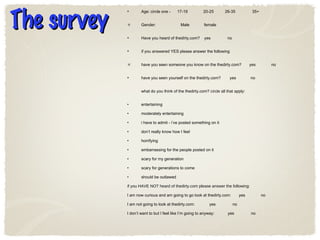 The survey Age: circle one -  17-19  20-25  26-35  35+ Gender:  Male  female Have you heard of thedirty.com?  yes  no if you answered YES please answer the following have you seen someone you know on the thedirty.com?  yes  no have you seen yourself on the thedirty.com?  yes  no what do you think of the thedirty.com?  circle all that apply : entertaining moderately entertaining i have to admit - i’ve posted something on it don’t really know how I feel horrifying embarrassing for the people posted on it scary for my generation scary for generations to come should be outlawed if you HAVE NOT heard of thedirty.com please answer the following: I am now curious and am going to go look at thedirty.com:  yes  no I am not going to look at thedirty.com:  yes  no I don’t want to but I feel like I’m going to anyway:  yes  no 