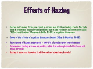 Effects of Hazing Hazing in its many forms can result in serious and life threatening effects. Not only does it sometimes cause physical problems but it also results in a phenomenon called “Effect Justification” (Aronson & Mills, 1959) or cognitive dissonance. Some of the effects of cognitive dissonance include (Allan & Madden, 2008): Few reports of hazing experiences – only 5% of people report the occurrence Outcomes of hazing are seen as positive, while the serious physical effects are not taken seriously Hazing is seen as a harmless tradition and not something harmful 