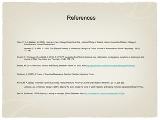 References Allan, E. J., & Madden, M. (2008). Hazing in View: College Students at Risk - National Study of Student Hazing. University of Maine, College of Education and Human Development. Aronson, E., & Mills, J. (1959). The Effect of Severity of Initiation on Liking for a Group. Journal of Abnormal and Social Psychology , 59 (2), 177-181. Benjet, C., Thompson, R., & Gotlib, I. (2010). 5-HTTLPR moderates the effect of relational peer victimization on depressive symptoms in adolescent girls.  Journal of Child Psychology and Psychiatry ,  51 (2), 173-179. Enfield, M. (2010, March 26).  Alcohol and Hazing . Retrieved March 28, 2010, from  http://ezinearticles.com/?Alcohol-and-Hazing&id=4003858 Festinger, L. (1957). A Theory of Cognitive Dissonance. Stanford: Stanford University Press. Finkel, M. A. (2002). Traumatic Injuries Caused by Hazing Practices. American Journal of Emergency Medicine , 20 (3), 228-233. Johnson, Jay, & Holman, Margery. (2004). Making the team: inside the world of sport initiations and hazing. Toronto: Canadian Scholars’ Press.  Lee, M. (Producer). (2008).  Hazing, a wrong of passage. . [Web]. Retrieved from  http://archives.cbc.ca/sports/hockey/clips/15104/ 