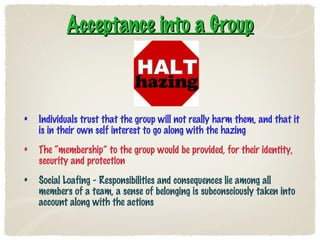 Acceptance into a Group Individuals trust that the group will not really harm them, and that it is in their own self interest to go along with the hazing The “membership” to the group would be provided, for their identity, security and protection Social Loafing - Responsibilities and consequences lie among all members of a team, a sense of belonging is subconsciously taken into account along with the actions 