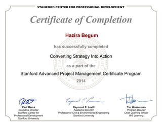 Certificate of Completion
has successfully completed
Converting Strategy Into Action
as a part of the
Stanford Advanced Project Management Certificate Program
2014
Paul Marca
Executive Director
Stanford Center for
Professional Development
Stanford University
Raymond E. Levitt
Academic Director
Professor of Civil & Environmental Engineering
Stanford University
Tim Wasserman
Program Director
Chief Learning Officer
IPS Learning
PMI ID# 321201 (24 PDU)
Hazira Begum
 