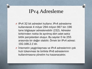 IPv4 Adresleme
O IPv4 32 bit adresleri kullanır. IPv4 adresleme
kullanılarak 4 milyar 294 milyon 967 bin 196
tane bilgisayar adreslenebilir (232). Adresler
birbirinden nokta ile ayrılmış dört adet sekiz
bitlik parçalardan oluşur. Bu sayılar 0 ile 255
arasında bir değer olabilir. Örnek bir IPv4 adresi:
192.168.2.1’dir.
O İnternetin yaygınlaşması ve IPv4 adreslerinin çok
hızlı tükenmesi ile birlikte IPv6 adreslerinin
kullanılmasına yönelim hız kazanacaktır.
 