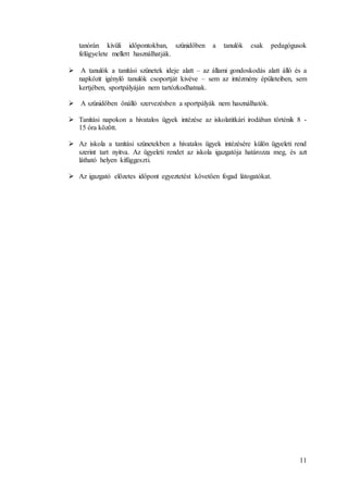 11
tanórán kívüli időpontokban, szünidőben a tanulók csak pedagógusok
felügyelete mellett használhatják.
 A tanulók a tanítási szünetek ideje alatt – az állami gondoskodás alatt álló és a
napközit igénylő tanulók csoportját kivéve – sem az intézmény épületeiben, sem
kertjében, sportpályáján nem tartózkodhatnak.
 A szünidőben önálló szervezésben a sportpályák nem használhatók.
 Tanítási napokon a hivatalos ügyek intézése az iskolatitkári irodában történik 8 -
15 óra között.
 Az iskola a tanítási szünetekben a hivatalos ügyek intézésére külön ügyeleti rend
szerint tart nyitva. Az ügyeleti rendet az iskola igazgatója határozza meg, és azt
látható helyen kifüggeszti.
 Az igazgató előzetes időpont egyeztetést követően fogad látogatókat.
 