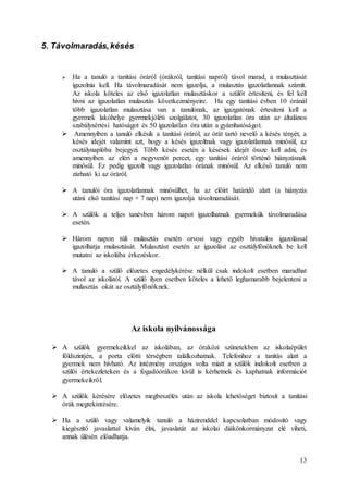 13
5. Távolmaradás,késés
 Ha a tanuló a tanítási óráról (órákról, tanítási napról) távol marad, a mulasztását
igazolnia kell. Ha távolmaradását nem igazolja, a mulasztás igazolatlannak számít.
Az iskola köteles az első igazolatlan mulasztáskor a szülőt értesíteni, és fel kell
hívni az igazolatlan mulasztás következményeire. Ha egy tanítási évben 10 óránál
több igazolatlan mulasztása van a tanulónak, az igazgatónak értesíteni kell a
gyermek lakóhelye gyermekjóléti szolgálatot, 30 igazolatlan óra után az általános
szabálysértési hatóságot és 50 igazolatlan óra után a gyámhatóságot.
 Amennyiben a tanuló elkésik a tanítási óráról, az órát tartó nevelő a késés tényét, a
késés idejét valamint azt, hogy a késés igazoltnak vagy igazolatlannak minősül, az
osztálynaplóba bejegyzi. Több késés esetén a késések idejét össze kell adni, és
amennyiben az eléri a negyvenöt percet, egy tanítási óráról történő hiányzásnak
minősül. Ez pedig igazolt vagy igazolatlan órának minősül. Az elkéső tanuló nem
zárható ki az óráról.
 A tanulói óra igazolatlannak minősülhet, ha az előírt határidő alatt (a hiányzás
utáni első tanítási nap + 7 nap) nem igazolja távolmaradását.
 A szülők a teljes tanévben három napot igazolhatnak gyermekük távolmaradása
esetén.
 Három napon túli mulasztás esetén orvosi vagy egyéb hivatalos igazolással
igazolhatja mulasztását. Mulasztást esetén az igazolást az osztályfőnöknek be kell
mutatni az iskolába érkezéskor.
 A tanuló a szülő előzetes engedélykérése nélkül csak indokolt esetben maradhat
távol az iskolától. A szülő ilyen esetben köteles a lehető leghamarabb bejelenteni a
mulasztás okát az osztályfőnöknek.
Az iskola nyilvánossága
 A szülők gyermekeikkel az iskolában, az óraközi szünetekben az iskolaépület
földszintjén, a porta előtti térségben találkozhatnak. Telefonhoz a tanítás alatt a
gyermek nem hívható. Az intézmény országos volta miatt a szülők indokolt esetben a
szülői értekezleteken és a fogadóórákon kívül is kérhetnek és kaphatnak információt
gyermekeikről.
 A szülők kérésére előzetes megbeszélés után az iskola lehetőséget biztosít a tanítási
órák megtekintésére.
 Ha a szülő vagy valamelyik tanuló a házirenddel kapcsolatban módosító vagy
kiegészítő javaslattal kíván élni, javaslatát az iskolai diákönkormányzat elé viheti,
annak ülésén előadhatja.
 