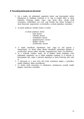 14
6 Tanulóijutalmazás és dicséret
 Azt a tanulót, aki példamutató magatartást tanúsít, vagy képességeihez mérten
folyamatosan jó tanulmányi eredményt ér el, vagy az osztálya, illetve az iskola
érdekében közösségi munkát végez, vagy iskolai illetve iskolán kívüli
versenyeken, vetélkedőkön vesz részt, vagy bármely más módon hozzájárul az
iskola hírnevének megőrzéséhez és növeléséhez az iskola jutalomban részesítheti.
 Az iskolai jutalmazás történhet írásban és szóban.
Az iskolai jutalmazás formái:
- tanári dicséret
- szaktanári dicséret
- osztályfőnöki dicséret
- igazgatóhelyettesi dicséret
- igazgatói dicséret
- nevelőtestületi dicséret
 A tanuló kiemelkedő teljesítményét tanév végén be kell jegyezni a
bizonyítványba. Az iskolai szinten elismert kiemelkedő teljesítményt igazgatói és
nevelőtestületi dicséret mellett oklevéllel, tárgyjutalommal ismeri el az intézmény.
 Az a nyolcadik osztályos tanuló, aki az általános iskolai tanulmánya során
példamutató magatartása van és kitűnő tanulmányi eredményt ér el oklevelet és
könyvjutalmat kap, melyet a tanévzáró ünnepélyen az iskola közössége előtt vehet
át.
 A művészetek és a sport terén elért kiváló eredmények alapján a nyolcadikos
tanulók különböző díjban részesülhetnek
 Az iskolán kívüli versenyeken és előadásokon eredményesen szereplő tanulók
igazgatói dicséretben részesülnek.
 