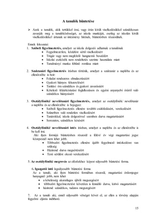 15
A tanulók büntetése
 Azok a tanulók, akik tettükkel órai, vagy órán kívüli viselkedésükkel szándékosan
zavarják meg a tanulóközösséget, az iskola munkáját, esetleg az iskolán kívüli
viselkedésükkel ártanak az intézmény hírének, büntetésben részesülnek.
Ennek fokozatai:
1. Szóbeli figyelmeztetés, amelyet az iskola dolgozói adhatnak a tanulónak
 Fegyelmezetlen, közízlést sértő viselkedésért
 Trágár vagy nem megfelelő hangnemű beszédért
 Iskolai eszközök nem rendeltetés szerinte használata miatt
 Tanulmányi munka feltűnő romlása miatt
2. Szaktanári figyelmeztetés írásban történik, amelyet a szaktanár a naplóba és az
ellenőrzőbe is beír:
 Feladat rendszeres elmulasztásáért
 Gyakori hiányos felszerelésért
 Tanítási óra szándékos és gyakori zavarásáért
 Kötelező felzárkóztatási foglalkozáson és egyéni anyanyelvi óráról való
szándékos hiányzásért
3. Osztályfőnöki/ nevelőtanári figyelmeztetés, amelyet az osztályfőnök/ nevelőtanár
a naplóba és az ellenőrzőbe is bejegyez:
 Szóbeli figyelmeztetés ellenére további csúfolódásért, verekedésért
 Szünetben való rendetlen viselkedésért
 Tanárokkal, iskola dolgozóival szemben durva magatartásáért
 Sorozatos, szándékos késésért
4. Osztályfőnöki/ nevelőtanári intés írásban, amelyet a naplóba és az ellenőrzőbe is
be kell írni.
Aki ilyen formájú büntetésben részesül a félévi/ év végi magatartási jegye
közepesnél nem lehet jobb.
 Többszöri figyelmeztetés ellenére újabb fegyelmező intézkedésre van
szükség
 Házirend durva megsértéséért
 Testi sérülést okozó verekedésért
5. Az osztályfőnöki megrovás az előzőekhez képest súlyosabb büntetési forma.
6. Igazgatói intő legsúlyosabb büntetési forma
Az a tanuló, aki ilyen büntetési formában részesül, magatartási érdemjegye
hanyagnál jobb, nem lehet
 a kötelesség akaratlagos újbóli megszegésért
 többszöri figyelmeztetést követően is fennálló durva, kirívó magatartásért
 házirend szándékos, tudatos megszegésért
7. Az a tanuló aki, ennél súlyosabb vétséget követ el, az ellen a törvény alapján
fegyelmi eljárás indítható.
 