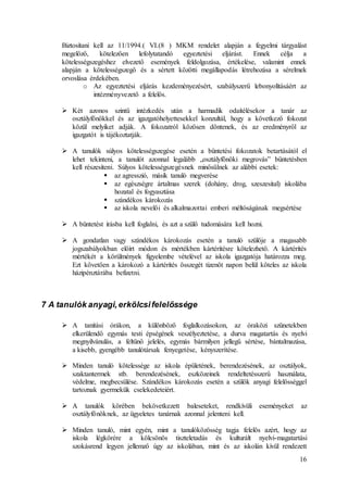 16
Biztosítani kell az 11/1994.( VI.(8 ) MKM rendelet alapján a fegyelmi tárgyalást
megelőző, kötelezően lefolytatandó egyeztetési eljárást. Ennek célja a
kötelességszegéshez elvezető események feldolgozása, értékelése, valamint ennek
alapján a kötelességszegő és a sértett közötti megállapodás létrehozása a sérelmek
orvoslása érdekében.
o Az egyeztetési eljárás kezdeményezésért, szabályszerű lebonyolításáért az
intézményvezető a felelős.
 Két azonos szintű intézkedés után a harmadik odaítélésekor a tanár az
osztályfőnökkel és az igazgatóhelyettesekkel konzultál, hogy a következő fokozat
közül melyiket adják. A fokozatról közösen döntenek, és az eredményről az
igazgatót is tájékoztatják.
 A tanulók súlyos kötelességszegése esetén a büntetési fokozatok betartásától el
lehet tekinteni, a tanulót azonnal legalább „osztályfőnöki megrovás” büntetésben
kell részesíteni. Súlyos kötelességszegésnek minősülnek az alábbi esetek:
 az agresszió, másik tanuló megverése
 az egészségre ártalmas szerek (dohány, drog, szeszesital) iskolába
hozatal és fogyasztása
 szándékos károkozás
 az iskola nevelői és alkalmazottai emberi méltóságának megsértése
 A büntetést írásba kell foglalni, és azt a szülő tudomására kell hozni.
 A gondatlan vagy szándékos károkozás esetén a tanuló szülője a magasabb
jogszabályokban előírt módon és mértékben kártérítésre kötelezhető. A kártérítés
mértékét a körülmények figyelembe vételével az iskola igazgatója határozza meg.
Ezt követően a károkozó a kártérítés összegét tizenöt napon belül köteles az iskola
házipénztárába befizetni.
7 A tanulók anyagi,erkölcsifelelőssége
 A tanítási órákon, a különböző foglalkozásokon, az óraközi szünetekben
elkerülendő egymás testi épségének veszélyeztetése, a durva magatartás és nyelvi
megnyilvánulás, a feltűnő jelelés, egymás bármilyen jellegű sértése, bántalmazása,
a kisebb, gyengébb tanulótársak fenyegetése, kényszerítése.
 Minden tanuló kötelessége az iskola épületének, berendezésének, az osztályok,
szaktantermek stb. berendezésének, eszközeinek rendeltetésszerű használata,
védelme, megbecsülése. Szándékos károkozás esetén a szülők anyagi felelősséggel
tartoznak gyermekük cselekedeteiért.
 A tanulók körében bekövetkezett baleseteket, rendkívüli eseményeket az
osztályfőnöknek, az ügyeletes tanárnak azonnal jelenteni kell.
 Minden tanuló, mint egyén, mint a tanulóközösség tagja felelős azért, hogy az
iskola légkörére a kölcsönös tiszteletadás és kulturált nyelvi-magatartási
szokásrend legyen jellemző úgy az iskolában, mint és az iskolán kívül rendezett
 