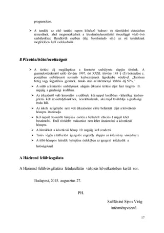 17
programokon.
 A tanulók az első tanítási napon kötelező baleset- és tűzvédelmi oktatásban
részesülnek, ahol megismerkednek a létesítményhasználattal összefüggő védő-óvó
szabályokkal. Rendkívüli esetben (tűz, bombariadó stb.) az ott tanultaknak
megfelelően kell cselekedniük.
8 Fizetésikötelezettségek
 A térítési díj megállapítása a fenntartó szabályzata alapján történik. A
gyermekvédelemről szóló törvény 1997. évi XXXI. törvény 148 § (5) bekezdése c.
pontjában szabályozott normatív kedvezmények figyelembe vételével. „Tartósan
beteg vagy fogyatékos gyermek, tanuló után az intézményi térítési díj 50%.”
 A szülő a fenntartói szabályozók alapján étkezési térítési díjat fizet tárgyhó 10.
napjáig a gazdasági irodában.
 Az étkezésről való lemondást a szülőnek két nappal korábban - lehetőleg írásban-
jelezni kell az osztályfőnöknek, nevelőtanárnak, aki majd továbbítja a gazdasági
iroda felé.
 Az iskola az igénybe nem vett étkezésekre előre befizetett díjat a következő
hónapra átszámolja.
 Két napnál hosszabb hiányzás esetén a befizetett étkezés 1 napját lehet
beszámolni. Ettől rövidebb mulasztást nem lehet átszámolni a következő
hónapra.
 A hátralékot a következő hónap 10. napjáig kell rendezni.
 Tanév végén a túlfizetést igazgatói engedély alapján az intézmény visszafizeti.
 A több hónapos hátralék behajtása érdekében az igazgató intézkedik a
hatóságoknál.
A Házirend felülvizsgálata
A Házirend felülvizsgálatára feladatellátás változás következtében került sor.
Budapest, 2015. augusztus 27.
PH.
Szőllősiné Sipos Virág
intézményvezető
 