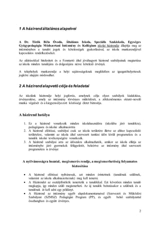 2
1 A házirendáltalánosalapelvei
A Dr. Török Béla Óvoda, Általános Iskola, Speciális Szakiskola, Egységes
Gyógypedagógia Módszertani Intézmény és Kollégium iskolai házirendje állapítja meg az
intézményben a tanulói jogok és kötelességek gyakorlásával, az iskola munkarendjével
kapcsolatos rendelkezéseket.
Az aláírásokkal hitelesített és a Fenntartó által jóváhagyott házirend szabályainak megtartása
az iskola minden tanulójára és dolgozójára nézve kötelező érvényű.
A telephelyek munkarendje a helyi sajátosságoknak megfelelően az igazgatóhelyettesek
jogköre alapján módosulhat.
2 A házirendalapvető célja és feladatai
Az iskolánk házirendje helyi jogforrás, amelynek célja olyan szabályok kialakítása,
érvényesítése, amely az intézmény törvényes működését, a zökkenőmentes oktató-nevelő
munka végzését és a kiegyensúlyozott közösségi életet biztosítja.
A házirend hatálya
1. Ez a házirend vonatkozik minden iskolahasználóra (iskolába járó tanulókra),
pedagógusra és iskolai alkalmazottra
2. A házirend előírásai, szabályai csak az iskola területére illetve az ahhoz kapcsolódó
területekre, valamint az iskola által szervezett tanítási időn kívüli programokra és a
tanulók iskolai tevékenységére vonatkozik.
3. A házirend szabályai arra az időszakra alkalmazhatók, amikor az iskola ellátja az
intézménybe járó gyermekek felügyeletét, beleértve az intézmény által szervezett
programokra is érvénye
A nyilvánosságra hozatal, megismerés rendje, a megismerhetőség folyamatos
biztosítása
 A házirend előírásai nyilvánosak, azt minden érintettnek (tanulónak szülőnek,
valamint az iskola alkalmazottainak) meg kell ismerni.
 A Házirendet az osztályfőnökök ismertetik a tanulókkal. Ezt követően minden tanuló
megkapja, így minden szülő megismerheti. Az új tanulók beíratásakor a szülőnek és a
tanulónak át kell adni egy példányt.
 A Házirend az intézmény egyéb alapdokumentumaival (Szervezeti és Működési
Szabályzat (SZMSZ) Pedagógiai Program (PP), és egyéb belső szabályzattal
összhangban és együtt érvényes.
 