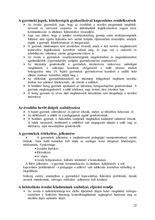 22
A gyermeki jogok, kötelességek gyakorlásával kapcsolatos rendelkezések
 Az óvodás gyermekek joga, hogy az óvodában a nevelési programnak megfelelő,
tervezett és szervezett csoportos és individualizált foglalkozásokon vegyen részt,
kommunikációs és általános fejlesztésben részesüljön.
 Joga van ahhoz, hogy a tanulási veszélyeztetettség gyanúja estén részképességeinek
feltárása után egyéni fejlesztési terv szerint terápiás eljárásokban részesüljön, amelyek
segítik a gyermek felzárkóztatását és integrációját.
 A gyermek mindennapos testi nevelésben részesül, amely a heti tervben meghatározott
testnevelési foglalkozások keretében valósul meg, és joga van a szakértői és
rehabilitációs vélemény szerint gyógytestnevelésre is.
 Az óvoda a gyermekek veszélyeztetettségének megelőzésében és megszüntetésében
együttműködik a gyermekjóléti szolgálat gyermekvédelmi rendszerével.
 Az intézmény gondoskodik a gyermekek iskolaorvosi, szakorvosi, audiológiai
vizsgálatáról, a szükséges kezelések elvégzéséről a szülő előzetes írásbeli
beleegyezése után. (A bejáró gyermekek gyermekorvosi kezelését a szülők helyi
ellátási rendszer keretében oldják meg. )
 Az előforduló gyermekbalesetekről az intézmény felügyelettel megbízott nevelője
írásban tesz jelentést feletteseinek, aki értesíti a szülőket.
 A bentlakó beteg gyermek ápolásáról az intézmény betegszobájában gondoskodnak. A
gyermek megbetegedéséről a szülő telefonon vagy távirati úton értesítést kap.
 A beteg gyermek az orvos által meghatározott időszakban nem látogathatja a nevelési
intézményt.
Az óvodába bevitt dolgok szabályozása
 A bejáró gyermek váltóruhával és cipővel érkezik, melyet az öltözőben helyeznek el.
 Az átöltözésről a szülők és a pedagógusok együtt gondoskodnak.
 A bentlakó gyermek a diákotthon rendjének megfelelően kialakított ruhatárral érkezik.
A ruhák mosásáról, tisztításáról a szülőkkel való megegyezés alapján a szülő vagy az
intézmény saját mosodájában gondoskodik.
A gyermekek értékelése, jellemzése
 A gyermekek jellemzése a meghatározott pedagógiai szempontrendszer szerint
történik. Ezen belül kiemelten kell utalni az esetleges korai integráció lehetőségére,
módozataira. Gyakorisága:
 óvodába lépéskor
 félévenként
 év végén
 óvoda befejezésekor, különös tekintettel a beiskolázásra.
A félévi jellemzést - a gyermek kommunikációs és általános fejlődéséről, a vele
kapcsolatos problémákról - a pedagógus a szülővel való találkozás keretében szóbelileg is
megoldhatja.
Szükség esetén, amennyiben a gyermekkel kapcsolatban fejlesztési problémák, társuló
zavarok mutatkoznak, szöveges értékelést –jellemzést kell készíteni.
A beiskolázás óvodai feladatainak szabályai, eljárási rendje
 Az óvoda a tankötelezettségi kor életbe lépésének idején belső vizsgálattal, kétséges
esetekben a Szakértői Bizottság kontrollvizsgálatának segítségével határozza meg az
iskolába lépés optimális idejét.
 