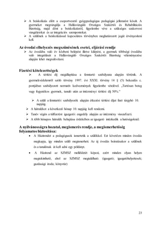 23
 A beiskolázás előtt a csoportvezető gyógypedagógus pedagógiai jellemzést készít. A
gyermeket megvizsgálja a Hallásvizsgáló Országos Szakértői és Rehabilitációs
Bizottság, majd dönt a beiskolázásról, figyelembe véve a szükséges szakorvosi
vizsgálatokat és az integrációs szempontokat.
 A szülőnek a beiskolázással kapcsolatos törvényben meghatározott jogát érvényesíteni
kell.
Az óvodai elhelyezés megszűnésének esetei, eljárási rendje
 Az óvodába való év közbeni belépést illetve kilépést, a gyermek többségi óvodába
való integrálását a Hallásvizsgáló Országos Szakértői Bizottság véleményezése
alapján lehet megvalósítani.
Fizetési kötelezettségek
 A térítési díj megállapítása a fenntartó szabályzata alapján történik. A
gyermekvédelemről szóló törvény 1997. évi XXXI. törvény 14 § (5) bekezdés c.
pontjában szabályozott normatív kedvezmények figyelembe vételével. „Tartósan beteg
vagy fogyatékos gyermek, tanuló után az intézményi térítési díj 50%.”
 A szülő a fenntartói szabályozók alapján étkezési térítési díjat fizet tárgyhó 10.
napjáig.
 A hátralékot a következő hónap 10. napjáig kell rendezni.
 Tanév végén a túlfizetést igazgatói engedély alapján az intézmény visszafizeti.
 A több hónapos hátralék behajtása érdekében az igazgató intézkedik a hatóságoknál.
A nyilvánosságra hozatal, megismerés rendje, a megismerhetőség
folyamatos biztosítása:
 A Házirendet a pedagógusok ismertetik a szülőkkel. Ezt követően minden óvodás
megkapja, így minden szülő megismerheti. Az új óvodás beíratásakor a szülőnek
és a tanulónak át kell adni egy példányt.
 A Házirend az SZMSZ mellékletét képezi, ezért minden olyan helyen
megtekinthető, ahol az SZMSZ megtalálható. (igazgató; igazgatóhelyettesek;
gazdasági iroda; könyvtár)
 
