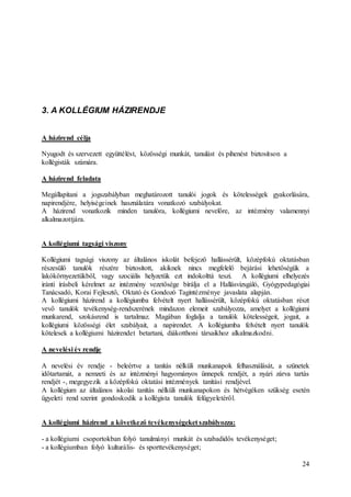 24
3. A KOLLÉGIUM HÁZIRENDJE
A házirend célja
Nyugodt és szervezett együttélést, közösségi munkát, tanulást és pihenést biztosítson a
kollégisták számára.
A házirend feladata
Megállapítani a jogszabályban meghatározott tanulói jogok és kötelességek gyakorlására,
napirendjére, helyiségeinek használatára vonatkozó szabályokat.
A házirend vonatkozik minden tanulóra, kollégiumi nevelőre, az intézmény valamennyi
alkalmazottjára.
A kollégiumi tagsági viszony
Kollégiumi tagsági viszony az általános iskolát befejező hallássérült, középfokú oktatásban
részesülő tanulók részére biztosított, akiknek nincs megfelelő bejárási lehetőségük a
lakókörnyezetükből, vagy szociális helyzetük ezt indokolttá teszi. A kollégiumi elhelyezés
iránti írásbeli kérelmet az intézmény vezetősége bírálja el a Hallásvizsgáló, Gyógypedagógiai
Tanácsadó, Korai Fejlesztő, Oktató és Gondozó Tagintézménye javaslata alapján.
A kollégiumi házirend a kollégiumba felvételt nyert hallássérült, középfokú oktatásban részt
vevő tanulók tevékenység-rendszerének mindazon elemeit szabályozza, amelyet a kollégiumi
munkarend, szokásrend is tartalmaz. Magában foglalja a tanulók kötelességeit, jogait, a
kollégiumi közösségi élet szabályait, a napirendet. A kollégiumba felvételt nyert tanulók
kötelesek a kollégiumi házirendet betartani, diákotthoni társaikhoz alkalmazkodni.
A nevelési év rendje
A nevelési év rendje - beleértve a tanítás nélküli munkanapok felhasználását, a szünetek
időtartamát, a nemzeti és az intézményi hagyományos ünnepek rendjét, a nyári zárva tartás
rendjét -, megegyezik a középfokú oktatási intézmények tanítási rendjével.
A kollégium az általános iskolai tanítás nélküli munkanapokon és hétvégéken szükség esetén
ügyeleti rend szerint gondoskodik a kollégista tanulók felügyeletéről.
A kollégiumi házirend a következő tevékenységeket szabályozza:
- a kollégiumi csoportokban folyó tanulmányi munkát és szabadidős tevékenységet;
- a kollégiumban folyó kulturális- és sporttevékenységet;
 