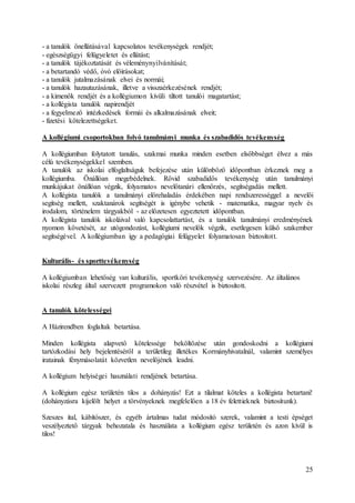 25
- a tanulók önellátásával kapcsolatos tevékenységek rendjét;
- egészségügyi felügyeletet és ellátást;
- a tanulók tájékoztatását és véleménynyilvánítását;
- a betartandó védő, óvó előírásokat;
- a tanulók jutalmazásának elvei és normái;
- a tanulók hazautazásának, illetve a visszaérkezésének rendjét;
- a kimenők rendjét és a kollégiumon kívüli tiltott tanulói magatartást;
- a kollégista tanulók napirendjét
- a fegyelmező intézkedések formái és alkalmazásának elveit;
- fizetési kötelezettségeket.
A kollégiumi csoportokban folyó tanulmányi munka és szabadidős tevékenység
A kollégiumban folytatott tanulás, szakmai munka minden esetben elsőbbséget élvez a más
célú tevékenységekkel szemben.
A tanulók az iskolai elfoglaltságuk befejezése után különböző időpontban érkeznek meg a
kollégiumba. Önállóan megebédelnek. Rövid szabadidős tevékenység után tanulmányi
munkájukat önállóan végzik, folyamatos nevelőtanári ellenőrzés, segítségadás mellett.
A kollégista tanulók a tanulmányi előrehaladás érdekében napi rendszerességgel a nevelői
segítség mellett, szaktanárok segítségét is igénybe vehetik - matematika, magyar nyelv és
irodalom, történelem tárgyakból - az előzetesen egyeztetett időpontban.
A kollégista tanulók iskoláival való kapcsolattartást, és a tanulók tanulmányi eredményének
nyomon követését, az utógondozást, kollégiumi nevelők végzik, esetlegesen külső szakember
segítségével. A kollégiumban így a pedagógiai felügyelet folyamatosan biztosított.
Kulturális- és sporttevékenység
A kollégiumban lehetőség van kulturális, sportköri tevékenység szervezésére. Az általános
iskolai részleg által szervezett programokon való részvétel is biztosított.
A tanulók kötelességei
A Házirendben foglaltak betartása.
Minden kollégista alapvető kötelessége beköltözése után gondoskodni a kollégiumi
tartózkodási hely bejelentéséről a területileg illetékes Kormányhivatalnál, valamint személyes
iratainak fénymásolatát közvetlen nevelőjének leadni.
A kollégium helyiségei használati rendjének betartása.
A kollégium egész területén tilos a dohányzás! Ezt a tilalmat köteles a kollégista betartani!
(dohányzásra kijelölt helyet a törvényeknek megfelelően a 18 év felettieknek biztosítunk).
Szeszes ital, kábítószer, és egyéb ártalmas tudat módosító szerek, valamint a testi épséget
veszélyeztető tárgyak behozatala és használata a kollégium egész területén és azon kívül is
tilos!
 