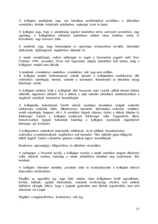 27
A kollégium tanulójának joga van bármilyen problémájával nevelőihez, a diákotthon
vezetőjéhez fordulni érdekének védelmében, segítséget kérni és kapni.
A kollégista joga, hogy a személyiségi jogokat tiszteletben tartva szervezett keretekben, vagy
egyénileg, a kollégiumban véleményt nyilvánítson minden olyan témában, amely őt
közvetlenül, vagy közvetve érinti.
A tanulónak joga, hogy biztonságban és egészséges környezetben neveljék, életrendjét
életkorának, fejlettségének megfelelően alakítsák ki.
A tanuló személyiségét, emberi méltóságát és jogait a Gyermekek jogairól szóló New
Yorkban 1989. november 20-án kelt Egyezmény alapján tiszteletben kell tartani, amíg a
kollégiumi renddel nem ütközik.
A tanulónak a tanulmányi munkához, a tanuláshoz való joga nem sérülhet.
A kollégista tanulók térítésmentesen vehetik igénybe a kollégiumban rendelkezésre álló
eszközöket: számítógép, internet, valamint a nyomtatást, fénymásolást az intézmény anyagi
lehetősége szerint.
A kollégium épületén belül a kollégisták által beszerzett saját vezeték nélküli internet hálózat
működik, ingyenesen elérhető. Ezt a diákok a saját műszaki cikkeikkel, adathordozóikkal a
megfelelő szabályok betartásával használhatják.
A kollégiumba behozhatóak kisebb méretű személyes használatra szolgáló eszközök
(elektromos eszközök töltői, villanyborotva, hajszárító, informatikai eszközök, ventilátor,
asztali számítógép, hangszer, stb.). A személyes tárgyak elzárása, őrzése a diákok feladata és
felelőssége! Ezekért a kollégium korlátozott felelősséget vállal. Nagymérető, illetve
balesetveszélyes tárgyak behozatala kizárólag a kollégium vezetőjének engedélyével
lehetséges (pl. kerékpár).
A kollégiumban szintenként teakonyhák találhatóak Az itt található berendezéseket,
eszközöket a rendeltetésüknek megfelelően kell használni. Tilos működő gépet felügyelet
nélkül hagyni! Ezeket a háztartási gépeket a diákok ingyen használhatják.
Rendszeres egészségügyi felügyeletben és ellátásban részesüljön.
A pedagógus, a beosztott nevelő, a kollégium vezetője a tanuló személyes tárgyait ellenőrzési
céllal, indokolt esetben, kizárólag a tanuló jelenlétében tekintheti meg (szekrények, fiók
tartalma).
A kollégista véleményt mondhat, javaslatot tehet és kezdeményezhet a kollégium életével
kapcsolatos kérdésekben.
Megilleti az egyesülési jog, tagja lehet minden olyan kollégiumon kívüli egyesületnek,
körnek, klubnak, egyházi felekezetnek, amelynek tevékenysége erkölcsi, testi szellemi
fejlődését elősegíti, feltéve, hogy e jogának gyakorlása nem ütközik jogszabályba, nem sérti
másoknak ezt a jogát.
Megilleti a magánszférához, levelezéshez való jog.
 