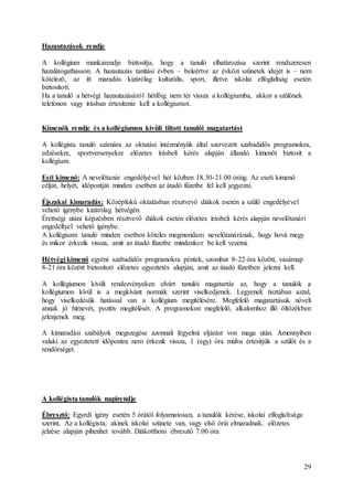 29
Hazautazások rendje
A kollégium munkarendje biztosítja, hogy a tanuló elhatározása szerint rendszeresen
hazalátogathasson. A hazautazás tanítási évben – beleértve az évközi szünetek idejét is – nem
kötelező, az itt maradás kizárólag kulturális, sport, illetve iskolai elfoglaltság esetén
biztosított.
Ha a tanuló a hétvégi hazautazásáról hétfőig nem tér vissza a kollégiumba, akkor a szülőnek
telefonon vagy írásban értesítenie kell a kollégiumot.
Kimenők rendje és a kollégiumon kívüli tiltott tanulói magatartást
A kollégista tanuló számára az oktatási intézményük által szervezett szabadidős programokra,
edzésekre, sportversenyekre előzetes írásbeli kérés alapján állandó kimenőt biztosít a
kollégium.
Esti kimenő: A nevelőtanár engedélyével hét közben 18.30-21.00 óráig. Az eseti kimenő
célját, helyét, időpontját minden esetben az átadó füzetbe fel kell jegyezni.
Éjszakai kimaradás: Középfokú oktatásban résztvevő diákok esetén a szülő engedélyével
vehető igénybe kizárólag hétvégén.
Érettségi utáni képzésben résztvevő diákok esetén előzetes írásbeli kérés alapján nevelőtanári
engedéllyel vehető igénybe.
A kollégiumi tanuló minden esetben köteles megmondani nevelőtanárának, hogy hová megy
és mikor érkezik vissza, amit az átadó füzetbe mindenkor be kell vezetni.
Hétvégi kimenő egyéni szabadidős programokra péntek, szombat 8-22 óra között, vasárnap
8-21 óra között biztosított előzetes egyeztetés alapján, amit az átadó füzetben jelezni kell.
A kollégiumon kívüli rendezvényeken elvárt tanulói magatartás az, hogy a tanulók a
kollégiumon kívül is a megkívánt normák szerint viselkedjenek. Legyenek tisztában azzal,
hogy viselkedésük hatással van a kollégium megítélésére. Megfelelő magatartásuk növeli
annak jó hírnevét, pozitív megítélését. A programokon megfelelő, alkalomhoz illő öltözékben
jelenjenek meg.
A kimaradási szabályok megszegése azonnali fegyelmi eljárást von maga után. Amennyiben
valaki az egyeztetett időpontra nem érkezik vissza, 1 (egy) óra múlva értesítjük a szülőt és a
rendőrséget.
A kollégista tanulók napirendje
Ébresztő: Egyedi igény esetén 5 órától folyamatosan, a tanulók kérése, iskolai elfoglaltsága
szerint. Az a kollégista, akinek iskolai szünete van, vagy első órái elmaradnak, előzetes
jelzése alapján pihenhet tovább. Diákotthoni ébresztő 7.00 óra
 