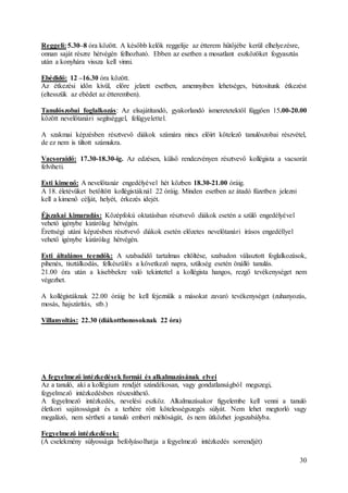 30
Reggeli: 5.30–8 óra között. A később kelők reggelije az étterem hűtőjébe kerül elhelyezésre,
onnan saját részre hétvégén felhozható. Ebben az esetben a mosatlant eszközöket fogyasztás
után a konyhára vissza kell vinni.
Ebédidő: 12 –16.30 óra között.
Az étkezési időn kívül, előre jelzett esetben, amennyiben lehetséges, biztosítunk étkezést
(eltesszük az ebédet az étteremben).
Tanulószobai foglalkozás: Az elsajátítandó, gyakorlandó ismeretetektől függően 15.00-20.00
között nevelőtanári segítséggel, felügyelettel.
A szakmai képzésben résztvevő diákok számára nincs előírt kötelező tanulószobai részvétel,
de ez nem is tiltott számukra.
Vacsoraidő: 17.30-18.30-ig. Az edzésen, külső rendezvényen résztvevő kollégista a vacsorát
felviheti.
Esti kimenő: A nevelőtanár engedélyével hét közben 18.30-21.00 óráig.
A 18. életévüket betöltött kollégistáknál 22 óráig. Minden esetben az átadó füzetben jelezni
kell a kimenő célját, helyét, érkezés idejét.
Éjszakai kimaradás: Középfokú oktatásban résztvevő diákok esetén a szülő engedélyével
vehető igénybe kizárólag hétvégén.
Érettségi utáni képzésben résztvevő diákok esetén előzetes nevelőtanári írásos engedéllyel
vehető igénybe kizárólag hétvégén.
Esti általános teendők: A szabadidő tartalmas eltöltése, szabadon választott foglalkozások,
pihenés, tisztálkodás, felkészülés a következő napra, szükség esetén önálló tanulás.
21.00 óra után a kisebbekre való tekintettel a kollégista hangos, rezgő tevékenységet nem
végezhet.
A kollégistáknak 22.00 óráig be kell fejezniük a másokat zavaró tevékenységet (zuhanyozás,
mosás, hajszárítás, stb.)
Villanyoltás: 22.30 (diákotthonosoknak 22 óra)
A fegyelmező intézkedések formái és alkalmazásának elvei
Az a tanuló, aki a kollégium rendjét szándékosan, vagy gondatlanságból megszegi,
fegyelmező intézkedésben részesíthető.
A fegyelmező intézkedés, nevelési eszköz. Alkalmazásakor figyelembe kell venni a tanuló
életkori sajátosságait és a terhére rótt kötelességszegés súlyát. Nem lehet megtorló vagy
megalázó, nem sértheti a tanuló emberi méltóságát, és nem ütközhet jogszabályba.
Fegyelmező intézkedések:
(A cselekmény súlyossága befolyásolhatja a fegyelmező intézkedés sorrendjét)
 