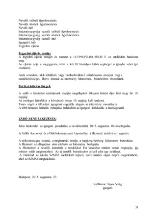 31
Nevelői szóbeli figyelmeztetés
Nevelői írásbeli figyelmeztetés
Nevelő intő
Intézményegység vezetői szóbeli figyelmeztetés
Intézményegység vezetői írásbeli figyelmeztetés
Intézményegység vezetői intő
Igazgatói intő
Fegyelmi eljárás
Fegyelmi eljárás rendje:
A fegyelmi eljárás rendjét és menetét a 11/1994.(VI.(8) MKM 5. sz. melléklete határozza
meg.
Az eljárás célja a megegyezés, tehát a két fél bármilyen külső segítséget is igénybe vehet (pl.
mediátor).
Azok a tanulók, akik tettükkel, vagy viselkedésükkel szándékosan zavarják meg a
tanulóközösséget, illetve ártanak az intézmény hírnevének, büntetésben részesülnek.
Fizetési kötelezettségek
A szülő a fenntartói szabályozók alapján megállapított étkezési térítési díjat fizet tárgy hó 10.
napjáig.
Az esetleges hátralékot a következő hónap 10. napjáig kell rendezni.
Tanév végén a túlfizetést igazgatói engedély alapján az intézmény visszafizeti.
A több hónapos hátralék behajtása érdekében az igazgató intézkedik a hatóságoknál.
ZÁRÓ RENDELKEZÉSEK:
Jelen házirendet az igazgató javaslatára a nevelőtestület 2015. augusztus 00-én elfogadta.
A Szülői Szervezet és a Diákönkormányzat képviselője a Házirend tartalmával egyetért.
A nyilvánosságra hozatal, a megismerés rendje, a megismerhetőség folyamatos biztosítása:
A Házirend az elfogadása után elérhető az Intézmény honlapján.
A Házirendet a nevelők ismertetik a tanulókkal. Ezt követően minden tanuló megkapja, így
minden szülő megismerheti. Az új tanulók beíratásakor át kell adni egy példányt.
A Házirend az iskolai SZMSZ mellékletét képezi, ezért minden olyan helyen megtekinthető,
ahol az SZMSZ megtalálható.
Budapest, 2015. augusztus 27.
Szőllősiné Sipos Virág
igazgató
 