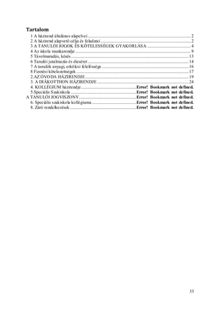 33
Tartalom
1 A házirend általános alapelvei.............................................................................................2
2 A házirend alapvető célja és feladatai .................................................................................2
3 A TANULÓI JOGOK ÉS KÖTELESSÉGEK GYAKORLÁSA .......................................4
4 Az iskola munkarendje ........................................................................................................9
5 Távolmaradás, késés..........................................................................................................13
6 Tanulói jutalmazás és dicséret...........................................................................................14
7 A tanulók anyagi, erkölcsi felelőssége ..............................................................................16
8 Fizetési kötelezettségek .....................................................................................................17
2.AZ ÓVODA HÁZIRENDJE.............................................................................................19
3. A DIÁKOTTHON HÁZIRENDJE ..................................................................................24
4. KOLLÉGIUM házirendje..................................................Error! Bookmark not defined.
5.Speciális Szakiskola ...........................................................Error! Bookmark not defined.
A TANULÓI JOGVISZONY....................................................Error! Bookmark not defined.
6. Speciális szakiskola kollégiuma ........................................Error! Bookmark not defined.
8. Záró rendelkezések............................................................Error! Bookmark not defined.
 