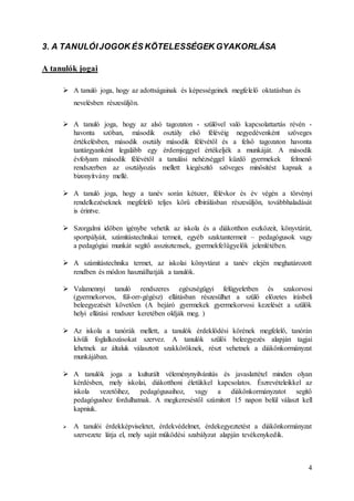4
3. A TANULÓIJOGOK ÉS KÖTELESSÉGEK GYAKORLÁSA
A tanulók jogai
 A tanuló joga, hogy az adottságainak és képességeinek megfelelő oktatásban és
nevelésben részesüljön.
 A tanuló joga, hogy az alsó tagozaton - szülővel való kapcsolattartás révén -
havonta szóban, második osztály első félévéig negyedévenként szöveges
értékelésben, második osztály második félévétől és a felső tagozaton havonta
tantárgyanként legalább egy érdemjeggyel értékeljék a munkáját. A második
évfolyam második félévétől a tanulási nehézséggel küzdő gyermekek felmenő
rendszerben az osztályozás mellett kiegészítő szöveges minősítést kapnak a
bizonyítvány mellé.
 A tanuló joga, hogy a tanév során kétszer, félévkor és év végén a törvényi
rendelkezéseknek megfelelő teljes körű elbírálásban részesüljön, továbbhaladását
is érintve.
 Szorgalmi időben igénybe vehetik az iskola és a diákotthon eszközeit, könyvtárát,
sportpályáit, számítástechnikai termeit, egyéb szaktantermeit – pedagógusok vagy
a pedagógiai munkát segítő asszisztensek, gyermekfelügyelők jelenlétében.
 A számítástechnika termet, az iskolai könyvtárat a tanév elején meghatározott
rendben és módon használhatják a tanulók.
 Valamennyi tanuló rendszeres egészségügyi felügyeletben és szakorvosi
(gyermekorvos, fül-orr-gégész) ellátásban részesülhet a szülő előzetes írásbeli
beleegyezését követően (A bejáró gyermekek gyermekorvosi kezelését a szülők
helyi ellátási rendszer keretében oldják meg. )
 Az iskola a tanórák mellett, a tanulók érdeklődési körének megfelelő, tanórán
kívüli foglalkozásokat szervez. A tanulók szülői beleegyezés alapján tagjai
lehetnek az általuk választott szakköröknek, részt vehetnek a diákönkormányzat
munkájában.
 A tanulók joga a kulturált véleménynyilvánítás és javaslattétel minden olyan
kérdésben, mely iskolai, diákotthoni életükkel kapcsolatos. Észrevételeikkel az
iskola vezetőihez, pedagógusaihoz, vagy a diákönkormányzatot segítő
pedagógushoz fordulhatnak. A megkereséstől számított 15 napon belül választ kell
kapniuk.
 A tanulói érdekképviseletet, érdekvédelmet, érdekegyeztetést a diákönkormányzat
szervezete látja el, mely saját működési szabályzat alapján tevékenykedik.
 