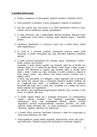 6
A tanulók kötelességei
 Tanuljon szorgalmasan és képességeinek megfelelő tanulmányi eredményt érjen el!
 Tartsa tiszteletben az intézmény vezetőit, pedagógusait, dolgozóit és tanulótársait!
 Úgy éljen jogaival, hogy azzal mások, és az iskola közösségeinek érdekeit ne sértse,
valamint mást ne akadályozzon jogainak gyakorlásában!
 A tanuló kötelessége, hogy a hallókészülékét állandóan üzemképes állapotban viselje,
és meghibásodás esetén jelezze! Lehetőség szerint állandóan legyen a táskájában
pótelem.
 Figyelmesen, fegyelmezetten és tevékenyen vegyen részt a tanítási órákon, tanidőn
kívüli foglalkozásokon!
 Az iskola és a tantermek rendjének, tisztaságának megóvása minden tanuló
kötelessége. A tanulók törekedjenek arra, hogy tantermüket kellemessé, esztétikussá
alakítsák!
 A tanulói jogviszony gyakorlásához nem szükséges tárgyak használatával a tanítási –
tanulási folyamat nem zavarható.
Amennyiben a tanuló előzetes engedély vagy bejelentés nélkül hoz az iskolába nem
szükséges tárgyat, és ez a tanítási idő alatt kiderül, a tanuló köteles a dolgot odaadni a
tanárnak. Első alkalommal az engedély vagy bejelentés nélkül az iskolába hozott
dolgot a tanuló a tanítási nap végén visszakapja, a további esetekben a dolgokat az
iskola előzetes jelzését –akár telefonon akár írásbeli értesítést- követően csak a
szülőnek adja át.
A mobil,- vagy okostelefont és a táblagépet a tanítás megkezdése előtt át kell adni az
első tanórát tartó tanárnak vagy az összegyűjtés feladatával megbízott tanulónak, aki
azt a megbeszélt helyre elzárja. A készülékeket csak a tanulási idő végeztével,
hazamenetel előtt kapja vissza a tanuló, mert használatuk sem a tanítási órán sem az
óraközi szünetben nem engedélyezett.
Ha valakinél a nem engedélyezett tárgyat/tárgyakat felfedezik, akkor azt/azokat a tanár
elveszi, és a szülőnek adja vissza.
 A tanulók ruházata feleljen meg a pedagógiai környezetnek. Az osztálytermekben
ajánlatos váltócipő használata. Nem viselhetnek gondozatlan, elhanyagolt
ruhadarabokat, strand- vagy kempingjellegű öltözéket, balesetet okozható
kiegészítőket, iskolával összeegyeztethetetlen eszközöket (tetoválás, erős smink,
műköröm, feltűnő körömlakk stb.). Az iskolai ünnepélyeken, a rendezvényeken az
alkalomnak megfelelő ruházatban kell megjelenniük.
 A tanulók értékes ékszereiért, elektronikus eszközeiért, a náluk lévő pénzösszegért az
iskola anyagi felelősséget nem vállal.
 Nem engedélyezett egymás ruházati tárgyainak, felszerelésének cseréje, adás-vétele,
pénz kölcsönzése. Nagyobb összegű pénzt indokolatlanul ne hozzanak magukkal!
 