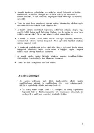 7
 A tanulói jogviszony gyakorlásához nem szükséges tárgyak behozatalát az iskolába
(mobiltelefon, okostelefon, táblagép, MP3 és MP4 lejátszó) stb.. behozatalát a
házirend nem tiltja, de azok eltűnéséért, megrongálódásáért felelősséget az intézmény
nem vállal.
 Vágó- és szúró illetve tűzgyújtásra alkalmas eszközt, bántalmazásra alkalmas egyéb
eszközöket az iskola területére hozni szigorúan tilos!
 A tanulók számára szeszesitalok fogyasztása, dohányipari termékek, drogok, vagy
enyhébb kábító hatású szerek behozatala, kínálása, vagy fogyasztása az iskola egész
területén szigorúan tilos! Aki ezt teszi, súlyos fegyelmi vétséget követ el.
 A tanulók az órarend szerinti tanítási órákhoz szükséges könyveket, tanszereket,
felszereléseket, valamint ellenőrző könyvüket, illetve tájékoztató füzetüket kötelesek
naponta magukkal hozni!
 A tanulóknak gondoskodniuk kell az ellenőrzőbe, illetve a tájékoztató füzetbe történt
bejegyzések aláíratásáról, bejáró tanulók esetén, a bejegyzés napján, kollégiumi
tanulók esetén a hétvégi hazautazás alkalmával!
 A tanulók minden tanítási hétvégén kötelesek hazavinni tornafelszerelésüket,
törölközőjüket és azokat hétfőn tiszta állapotban visszahozni.
 Tanítási idő alatt a kollégiumba nem lehet átmenni.
A tanulók közösségei
 Az azonos évfolyamra járó, közös tanulócsoportot alkotó tanulók
osztályközösséget alkotnak. Az osztályközösség élén – mint pedagógusvezető-
délelőtt az osztályfőnök, délután pedig nevelőtanár áll.
 Az osztály tanulói maguk közül - 4. osztálytól- az osztály képviseletére
képviselőt küld a diákönkormányzatba. Ők rendszeresen találkoznak, és
megbeszélik a segítő tanár vezetésével az aktuális témákat.
 