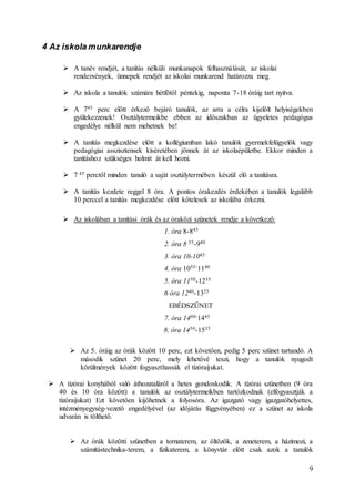 9
4 Az iskola munkarendje
 A tanév rendjét, a tanítás nélküli munkanapok felhasználását, az iskolai
rendezvények, ünnepek rendjét az iskolai munkarend határozza meg.
 Az iskola a tanulók számára hétfőtől péntekig, naponta 7-18 óráig tart nyitva.
 A 745 perc előtt érkező bejáró tanulók, az arra a célra kijelölt helyiségekben
gyülekezzenek! Osztálytermeikbe ebben az időszakban az ügyeletes pedagógus
engedélye nélkül nem mehetnek be!
 A tanítás megkezdése előtt a kollégiumban lakó tanulók gyermekfelügyelők vagy
pedagógiai asszisztensek kíséretében jönnek át az iskolaépületbe. Ekkor minden a
tanításhoz szükséges holmit át kell hozni.
 7 45 perctől minden tanuló a saját osztálytermében készül elő a tanításra.
 A tanítás kezdete reggel 8 óra. A pontos órakezdés érdekében a tanulók legalább
10 perccel a tanítás megkezdése előtt kötelesek az iskolába érkezni.
 Az iskolában a tanítási órák és az óraközi szünetek rendje a következő:
1. óra 8-845
2. óra 8 55-940
3. óra 10-1045
4. óra 1055-1140
5. óra 1150-1235
6 óra 1240-1325
EBÉDSZÜNET
7. óra 1400-1445
8. óra 1450-1535
 Az 5. óráig az órák között 10 perc, ezt követően, pedig 5 perc szünet tartandó. A
második szünet 20 perc, mely lehetővé teszi, hogy a tanulók nyugodt
körülmények között fogyaszthassák el tízóraijukat.
 A tízórai konyhából való áthozataláról a hetes gondoskodik. A tízórai szünetben (9 óra
40 és 10 óra között) a tanulók az osztálytermeikben tartózkodnak (elfogyasztják a
tízóraijukat) Ezt követően kijöhetnek a folyosóra. Az igazgató vagy igazgatóhelyettes,
intézményegység-vezető engedélyével (az időjárás függvényében) ez a szünet az iskola
udvarán is tölthető.
 Az órák közötti szünetben a tornaterem, az öltözök, a zeneterem, a házimozi, a
számítástechnika-terem, a fizikaterem, a könyvtár előtt csak azok a tanulók
 
