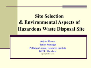 Site Selection 
& Environmental Aspects of 
Hazardous Waste Disposal Site 
Arjesh Sharma 
Senior Manager 
Pollution Control Research Institute 
BHEL, Haridwar 
arjesh@bhelhwr.co.in 
 