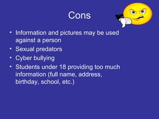 Cons
• Information and pictures may be used
against a person
• Sexual predators
• Cyber bullying
• Students under 18 providing too much
information (full name, address,
birthday, school, etc.)

 