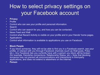 How to select privacy settings on
your Facebook account
•
•
•
•
•
•
•
•
•

Privacy
Profile
Control who can see your profile and personal information.
Search
Control who can search for you, and how you can be contacted.
News Feed and Wall
Control what Recent Activity is visible on your profile and in your friends' home pages.
Applications
Control what information is available to applications you use on Facebook.

•
•

Block People
If you block someone, they will not be able to find you in a Facebook search, see your
profile, or interact with you through Facebook channels (such as Wall posts, Poke,
etc.). Any Facebook ties you currently have with a person you block will be broken
(for example, friendship connections, Relationship Status, etc.). Note that blocking
someone may not prevent all communications and interactions in third-party
applications, and does not extend to elsewhere on the Internet.
Person

•

 