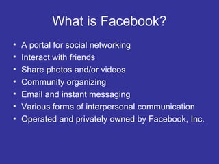 What is Facebook?
•
•
•
•
•
•
•

A portal for social networking
Interact with friends
Share photos and/or videos
Community organizing
Email and instant messaging
Various forms of interpersonal communication
Operated and privately owned by Facebook, Inc.

 