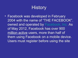 History
• Facebook was developed in February
2004 with the name of “THE FACEBOOK”.
owned and operated by Facebook, Inc. As
of May 2012, Facebook has over 900
million active users, more than half of
them using Facebook on a mobile device.
Users must register before using the site

 