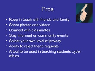 Pros
•
•
•
•
•
•
•

Keep in touch with friends and family
Share photos and videos
Connect with classmates
Stay informed on community events
Select your own level of privacy
Ability to reject friend requests
A tool to be used in teaching students cyber
ethics

 