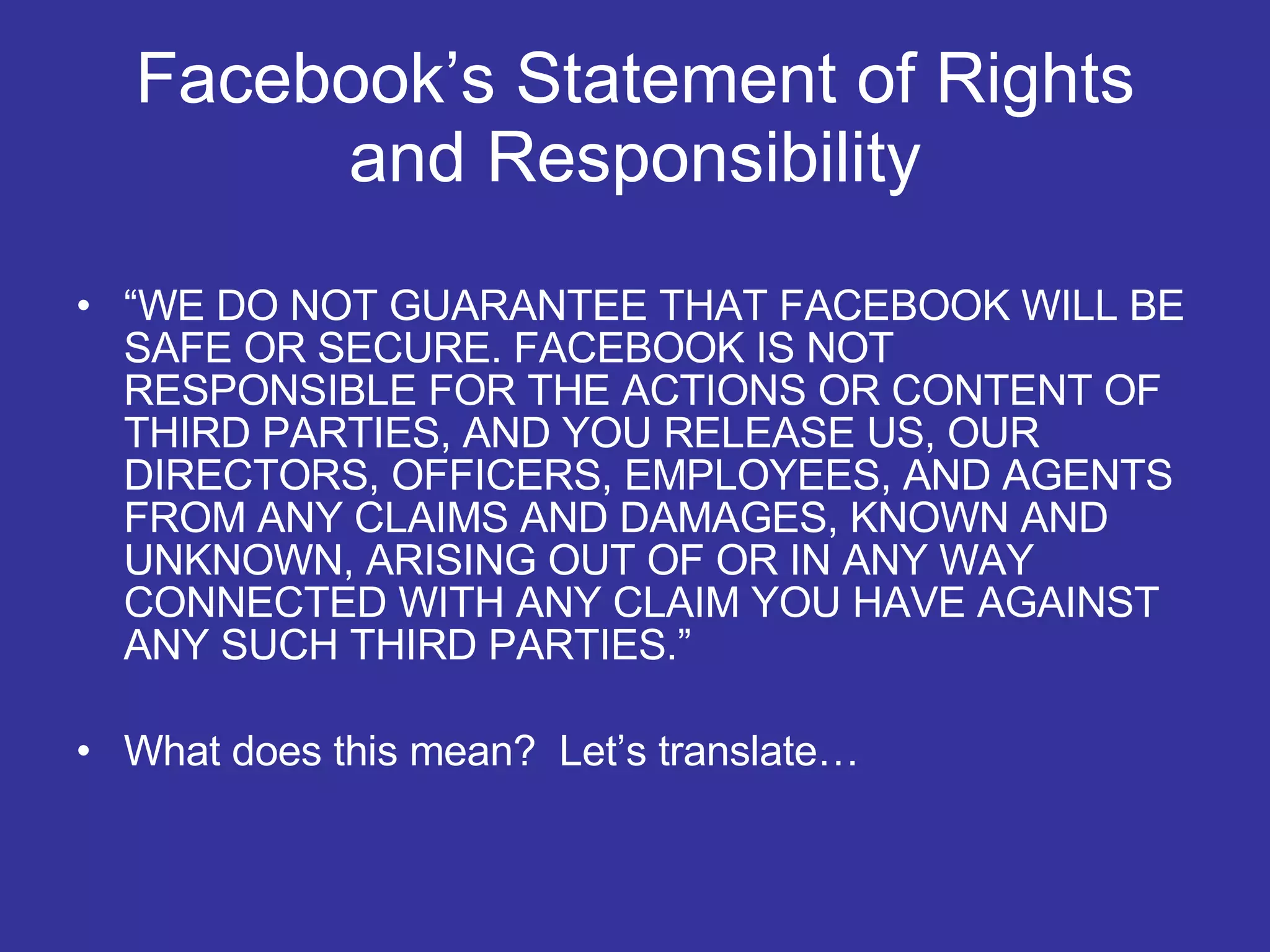 Facebook’s Statement of Rights and Responsibility “ WE DO NOT GUARANTEE THAT FACEBOOK WILL BE SAFE OR SECURE. FACEBOOK IS NOT RESPONSIBLE FOR THE ACTIONS OR CONTENT OF THIRD PARTIES, AND YOU RELEASE US, OUR DIRECTORS, OFFICERS, EMPLOYEES, AND AGENTS FROM ANY CLAIMS AND DAMAGES, KNOWN AND UNKNOWN, ARISING OUT OF OR IN ANY WAY CONNECTED WITH ANY CLAIM YOU HAVE AGAINST ANY SUCH THIRD PARTIES.” What does this mean?  Let’s translate…  