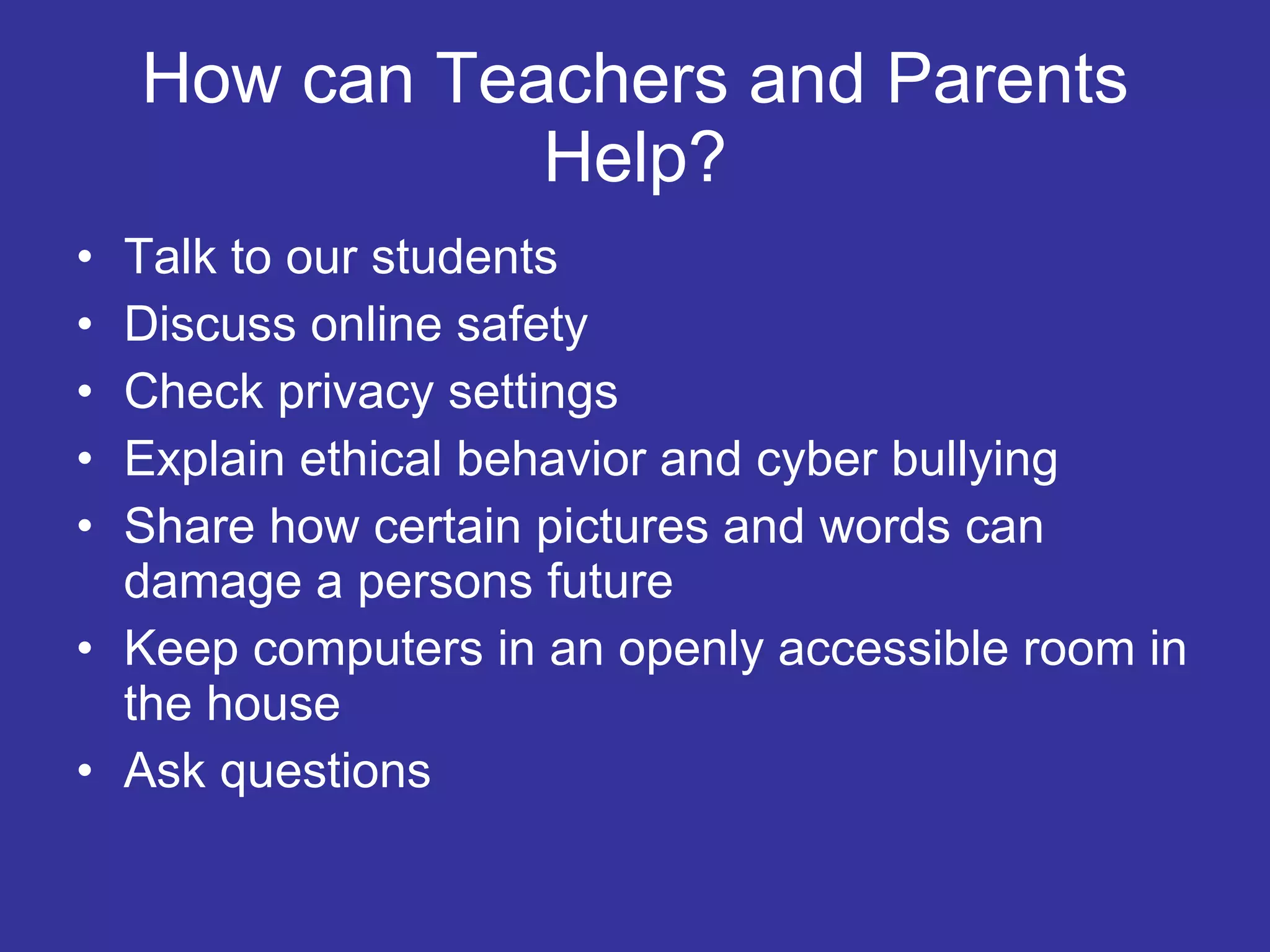 How can Teachers and Parents Help? Talk to our students Discuss online safety Check privacy settings Explain ethical behavior and cyber bullying Share how certain pictures and words can damage a persons future Keep computers in an openly accessible room in the house Ask questions 