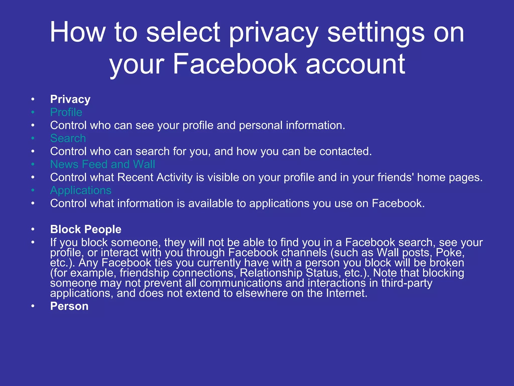 How to select privacy settings on your Facebook account Privacy Profile Control who can see your profile and personal information. Search Control who can search for you, and how you can be contacted. News Feed and Wall Control what Recent Activity is visible on your profile and in your friends' home pages. Applications Control what information is available to applications you use on Facebook. Block People If you block someone, they will not be able to find you in a Facebook search, see your profile, or interact with you through Facebook channels (such as Wall posts, Poke, etc.). Any Facebook ties you currently have with a person you block will be broken (for example, friendship connections, Relationship Status, etc.). Note that blocking someone may not prevent all communications and interactions in third-party applications, and does not extend to elsewhere on the Internet. Person 