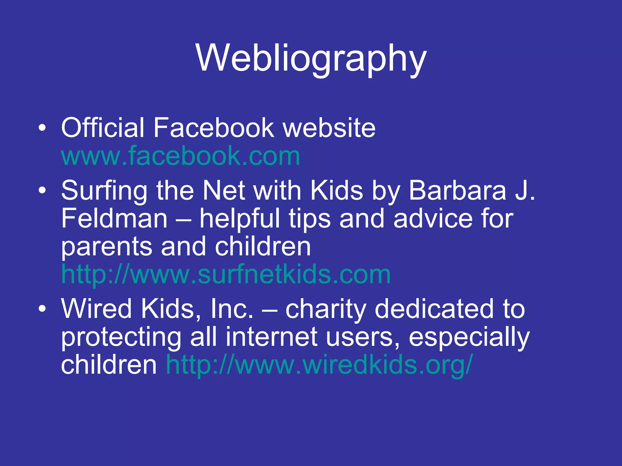 Webliography Official Facebook website   www.facebook.com   Surfing the Net with Kids by Barbara J. Feldman – helpful tips and advice for parents and children   http://www.surfnetkids.com Wired Kids, Inc. – charity dedicated to protecting all internet users, especially children   http://www.wiredkids.org/ 