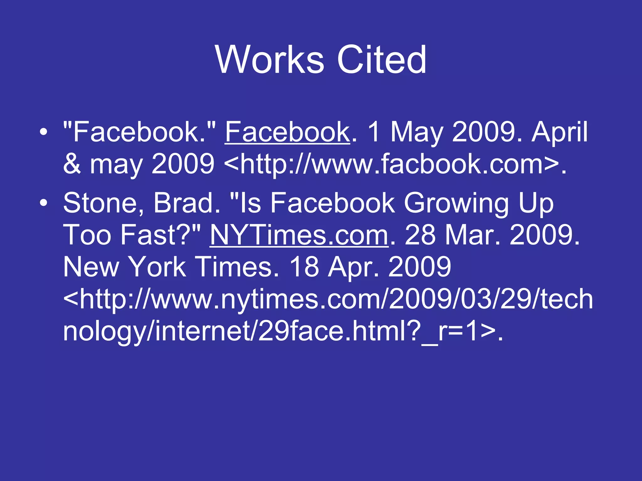 Works Cited &quot;Facebook.&quot;  Facebook . 1 May 2009. April & may 2009 <http://www.facbook.com>.  Stone, Brad. &quot;Is Facebook Growing Up Too Fast?&quot;  NYTimes.com . 28 Mar. 2009. New York Times. 18 Apr. 2009 <http://www.nytimes.com/2009/03/29/technology/internet/29face.html?_r=1>.  