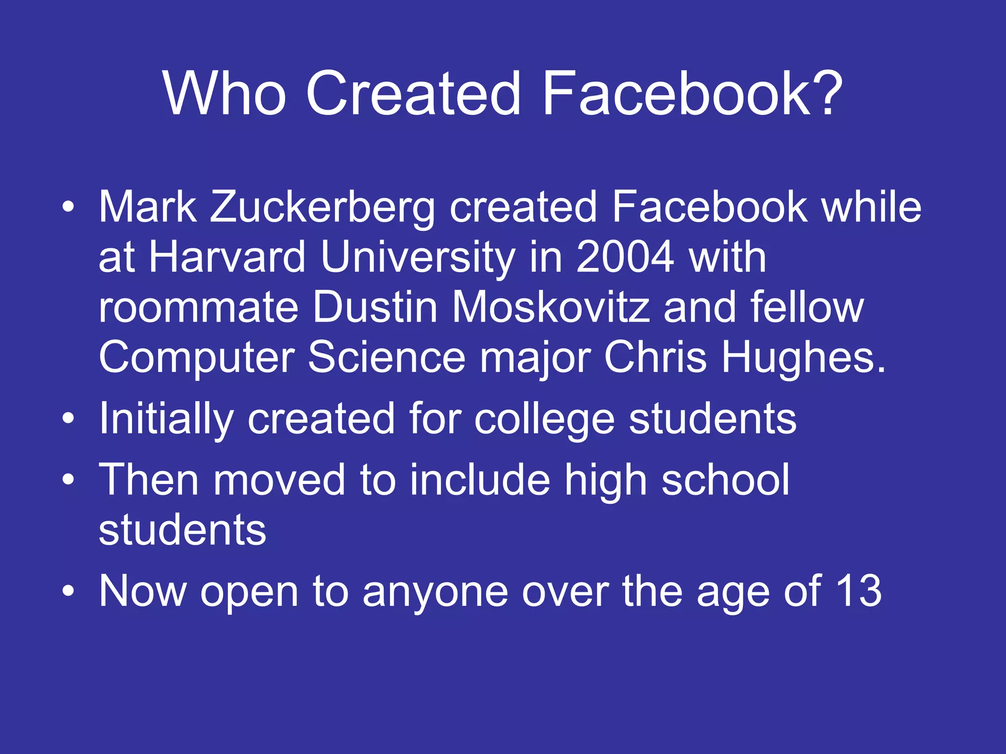 Who Created Facebook? Mark Zuckerberg created Facebook while at Harvard University in 2004 with roommate Dustin Moskovitz and fellow Computer Science major Chris Hughes. Initially created for college students Then moved to include high school students Now open to anyone over the age of 13 
